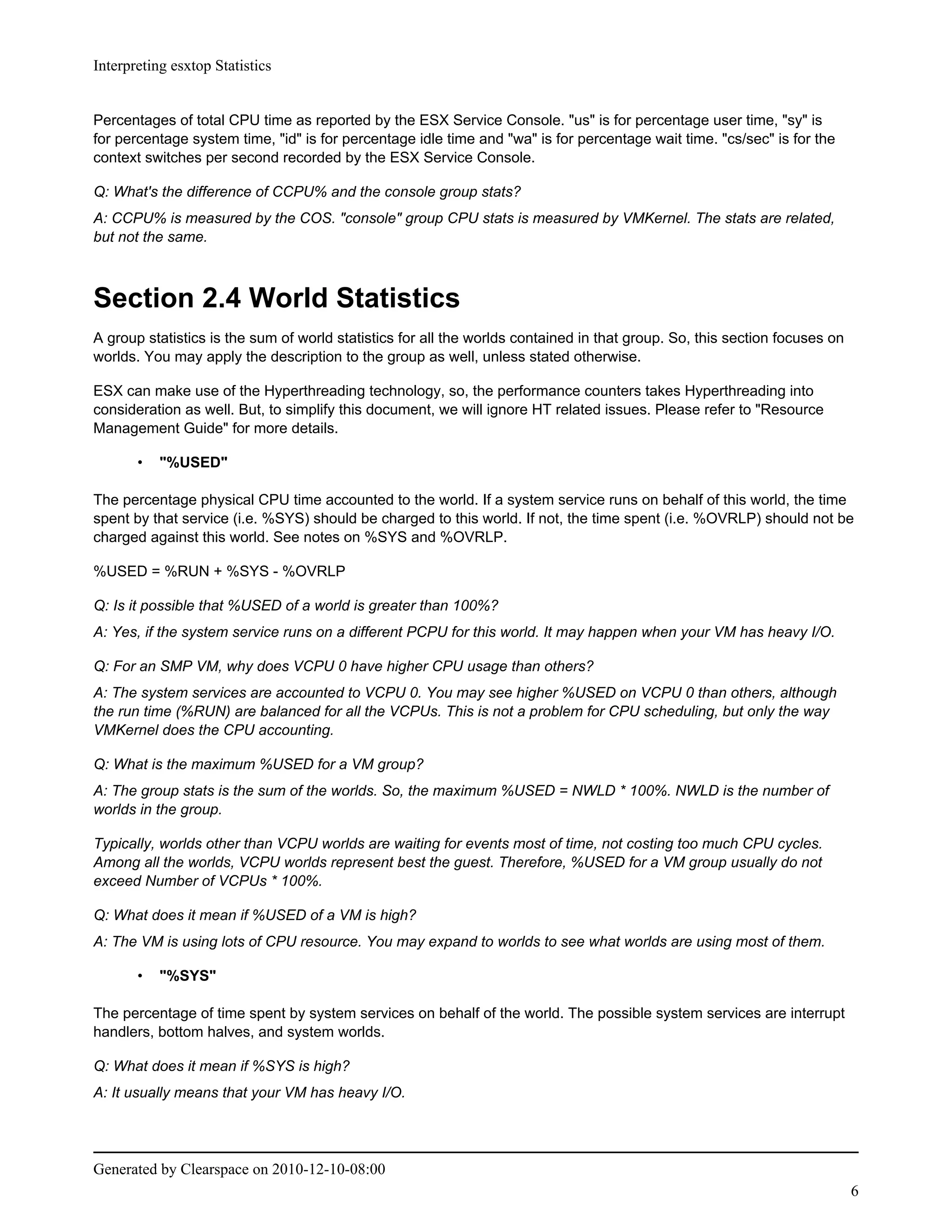 Interpreting esxtop Statistics


Percentages of total CPU time as reported by the ESX Service Console. "us" is for percentage user time, "sy" is
for percentage system time, "id" is for percentage idle time and "wa" is for percentage wait time. "cs/sec" is for the
context switches per second recorded by the ESX Service Console.

Q: What's the difference of CCPU% and the console group stats?
A: CCPU% is measured by the COS. "console" group CPU stats is measured by VMKernel. The stats are related,
but not the same.



Section 2.4 World Statistics
A group statistics is the sum of world statistics for all the worlds contained in that group. So, this section focuses on
worlds. You may apply the description to the group as well, unless stated otherwise.

ESX can make use of the Hyperthreading technology, so, the performance counters takes Hyperthreading into
consideration as well. But, to simplify this document, we will ignore HT related issues. Please refer to "Resource
Management Guide" for more details.

       •   "%USED"

The percentage physical CPU time accounted to the world. If a system service runs on behalf of this world, the time
spent by that service (i.e. %SYS) should be charged to this world. If not, the time spent (i.e. %OVRLP) should not be
charged against this world. See notes on %SYS and %OVRLP.

%USED = %RUN + %SYS - %OVRLP

Q: Is it possible that %USED of a world is greater than 100%?
A: Yes, if the system service runs on a different PCPU for this world. It may happen when your VM has heavy I/O.

Q: For an SMP VM, why does VCPU 0 have higher CPU usage than others?
A: The system services are accounted to VCPU 0. You may see higher %USED on VCPU 0 than others, although
the run time (%RUN) are balanced for all the VCPUs. This is not a problem for CPU scheduling, but only the way
VMKernel does the CPU accounting.

Q: What is the maximum %USED for a VM group?
A: The group stats is the sum of the worlds. So, the maximum %USED = NWLD * 100%. NWLD is the number of
worlds in the group.

Typically, worlds other than VCPU worlds are waiting for events most of time, not costing too much CPU cycles.
Among all the worlds, VCPU worlds represent best the guest. Therefore, %USED for a VM group usually do not
exceed Number of VCPUs * 100%.

Q: What does it mean if %USED of a VM is high?
A: The VM is using lots of CPU resource. You may expand to worlds to see what worlds are using most of them.

       •   "%SYS"

The percentage of time spent by system services on behalf of the world. The possible system services are interrupt
handlers, bottom halves, and system worlds.

Q: What does it mean if %SYS is high?
A: It usually means that your VM has heavy I/O.




Generated by Clearspace on 2010-12-10-08:00
                                                                                                                            6
 