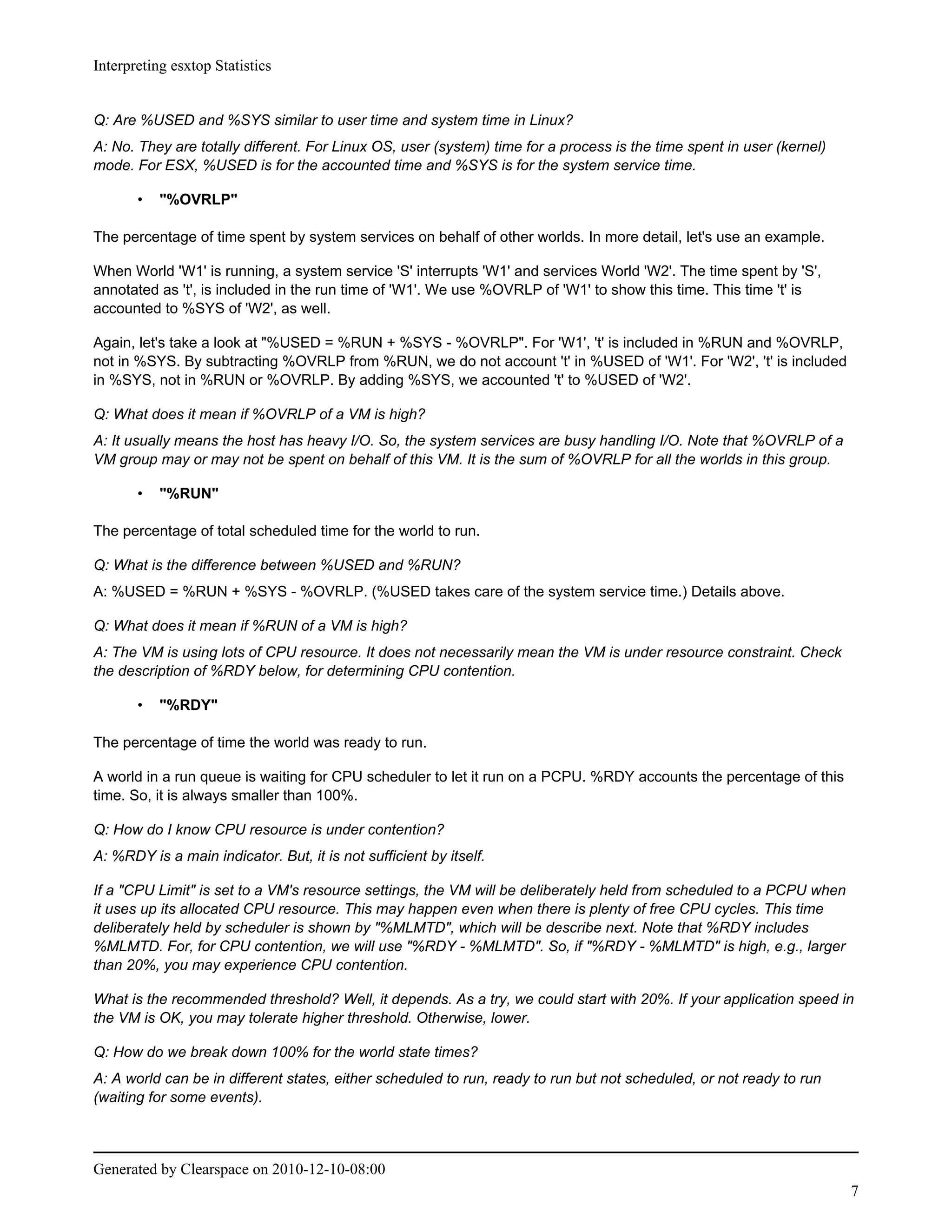 Interpreting esxtop Statistics


Q: Are %USED and %SYS similar to user time and system time in Linux?
A: No. They are totally different. For Linux OS, user (system) time for a process is the time spent in user (kernel)
mode. For ESX, %USED is for the accounted time and %SYS is for the system service time.

       •   "%OVRLP"

The percentage of time spent by system services on behalf of other worlds. In more detail, let's use an example.

When World 'W1' is running, a system service 'S' interrupts 'W1' and services World 'W2'. The time spent by 'S',
annotated as 't', is included in the run time of 'W1'. We use %OVRLP of 'W1' to show this time. This time 't' is
accounted to %SYS of 'W2', as well.

Again, let's take a look at "%USED = %RUN + %SYS - %OVRLP". For 'W1', 't' is included in %RUN and %OVRLP,
not in %SYS. By subtracting %OVRLP from %RUN, we do not account 't' in %USED of 'W1'. For 'W2', 't' is included
in %SYS, not in %RUN or %OVRLP. By adding %SYS, we accounted 't' to %USED of 'W2'.

Q: What does it mean if %OVRLP of a VM is high?
A: It usually means the host has heavy I/O. So, the system services are busy handling I/O. Note that %OVRLP of a
VM group may or may not be spent on behalf of this VM. It is the sum of %OVRLP for all the worlds in this group.

       •   "%RUN"

The percentage of total scheduled time for the world to run.

Q: What is the difference between %USED and %RUN?
A: %USED = %RUN + %SYS - %OVRLP. (%USED takes care of the system service time.) Details above.

Q: What does it mean if %RUN of a VM is high?
A: The VM is using lots of CPU resource. It does not necessarily mean the VM is under resource constraint. Check
the description of %RDY below, for determining CPU contention.

       •   "%RDY"

The percentage of time the world was ready to run.

A world in a run queue is waiting for CPU scheduler to let it run on a PCPU. %RDY accounts the percentage of this
time. So, it is always smaller than 100%.

Q: How do I know CPU resource is under contention?
A: %RDY is a main indicator. But, it is not sufficient by itself.

If a "CPU Limit" is set to a VM's resource settings, the VM will be deliberately held from scheduled to a PCPU when
it uses up its allocated CPU resource. This may happen even when there is plenty of free CPU cycles. This time
deliberately held by scheduler is shown by "%MLMTD", which will be describe next. Note that %RDY includes
%MLMTD. For, for CPU contention, we will use "%RDY - %MLMTD". So, if "%RDY - %MLMTD" is high, e.g., larger
than 20%, you may experience CPU contention.

What is the recommended threshold? Well, it depends. As a try, we could start with 20%. If your application speed in
the VM is OK, you may tolerate higher threshold. Otherwise, lower.

Q: How do we break down 100% for the world state times?
A: A world can be in different states, either scheduled to run, ready to run but not scheduled, or not ready to run
(waiting for some events).



Generated by Clearspace on 2010-12-10-08:00
                                                                                                                       7
 