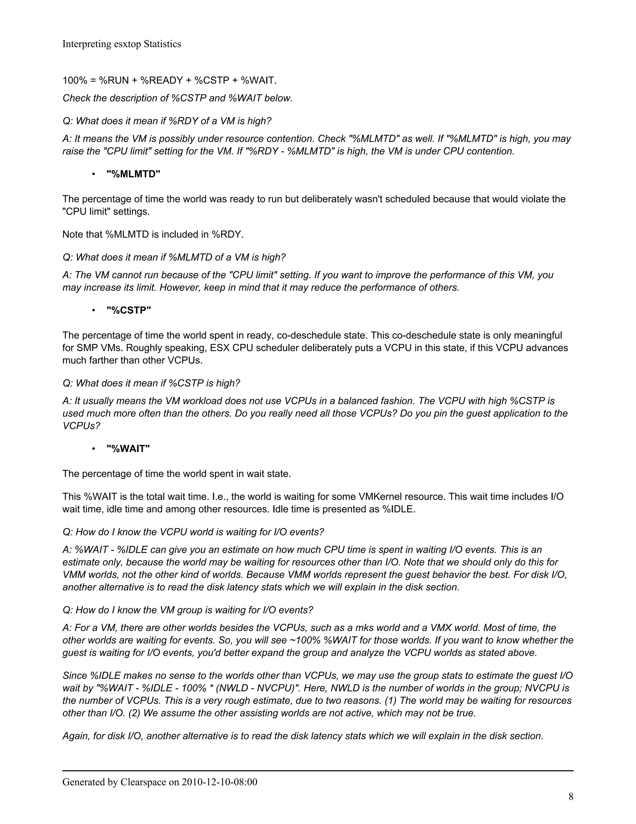 Interpreting esxtop Statistics


100% = %RUN + %READY + %CSTP + %WAIT.
Check the description of %CSTP and %WAIT below.

Q: What does it mean if %RDY of a VM is high?
A: It means the VM is possibly under resource contention. Check "%MLMTD" as well. If "%MLMTD" is high, you may
raise the "CPU limit" setting for the VM. If "%RDY - %MLMTD" is high, the VM is under CPU contention.

       •   "%MLMTD"

The percentage of time the world was ready to run but deliberately wasn't scheduled because that would violate the
"CPU limit" settings.

Note that %MLMTD is included in %RDY.

Q: What does it mean if %MLMTD of a VM is high?
A: The VM cannot run because of the "CPU limit" setting. If you want to improve the performance of this VM, you
may increase its limit. However, keep in mind that it may reduce the performance of others.

       •   "%CSTP"

The percentage of time the world spent in ready, co-deschedule state. This co-deschedule state is only meaningful
for SMP VMs. Roughly speaking, ESX CPU scheduler deliberately puts a VCPU in this state, if this VCPU advances
much farther than other VCPUs.

Q: What does it mean if %CSTP is high?
A: It usually means the VM workload does not use VCPUs in a balanced fashion. The VCPU with high %CSTP is
used much more often than the others. Do you really need all those VCPUs? Do you pin the guest application to the
VCPUs?

       •   "%WAIT"

The percentage of time the world spent in wait state.

This %WAIT is the total wait time. I.e., the world is waiting for some VMKernel resource. This wait time includes I/O
wait time, idle time and among other resources. Idle time is presented as %IDLE.

Q: How do I know the VCPU world is waiting for I/O events?
A: %WAIT - %IDLE can give you an estimate on how much CPU time is spent in waiting I/O events. This is an
estimate only, because the world may be waiting for resources other than I/O. Note that we should only do this for
VMM worlds, not the other kind of worlds. Because VMM worlds represent the guest behavior the best. For disk I/O,
another alternative is to read the disk latency stats which we will explain in the disk section.

Q: How do I know the VM group is waiting for I/O events?
A: For a VM, there are other worlds besides the VCPUs, such as a mks world and a VMX world. Most of time, the
other worlds are waiting for events. So, you will see ~100% %WAIT for those worlds. If you want to know whether the
guest is waiting for I/O events, you'd better expand the group and analyze the VCPU worlds as stated above.

Since %IDLE makes no sense to the worlds other than VCPUs, we may use the group stats to estimate the guest I/O
wait by "%WAIT - %IDLE - 100% * (NWLD - NVCPU)". Here, NWLD is the number of worlds in the group; NVCPU is
the number of VCPUs. This is a very rough estimate, due to two reasons. (1) The world may be waiting for resources
other than I/O. (2) We assume the other assisting worlds are not active, which may not be true.

Again, for disk I/O, another alternative is to read the disk latency stats which we will explain in the disk section.



Generated by Clearspace on 2010-12-10-08:00
                                                                                                                        8
 
