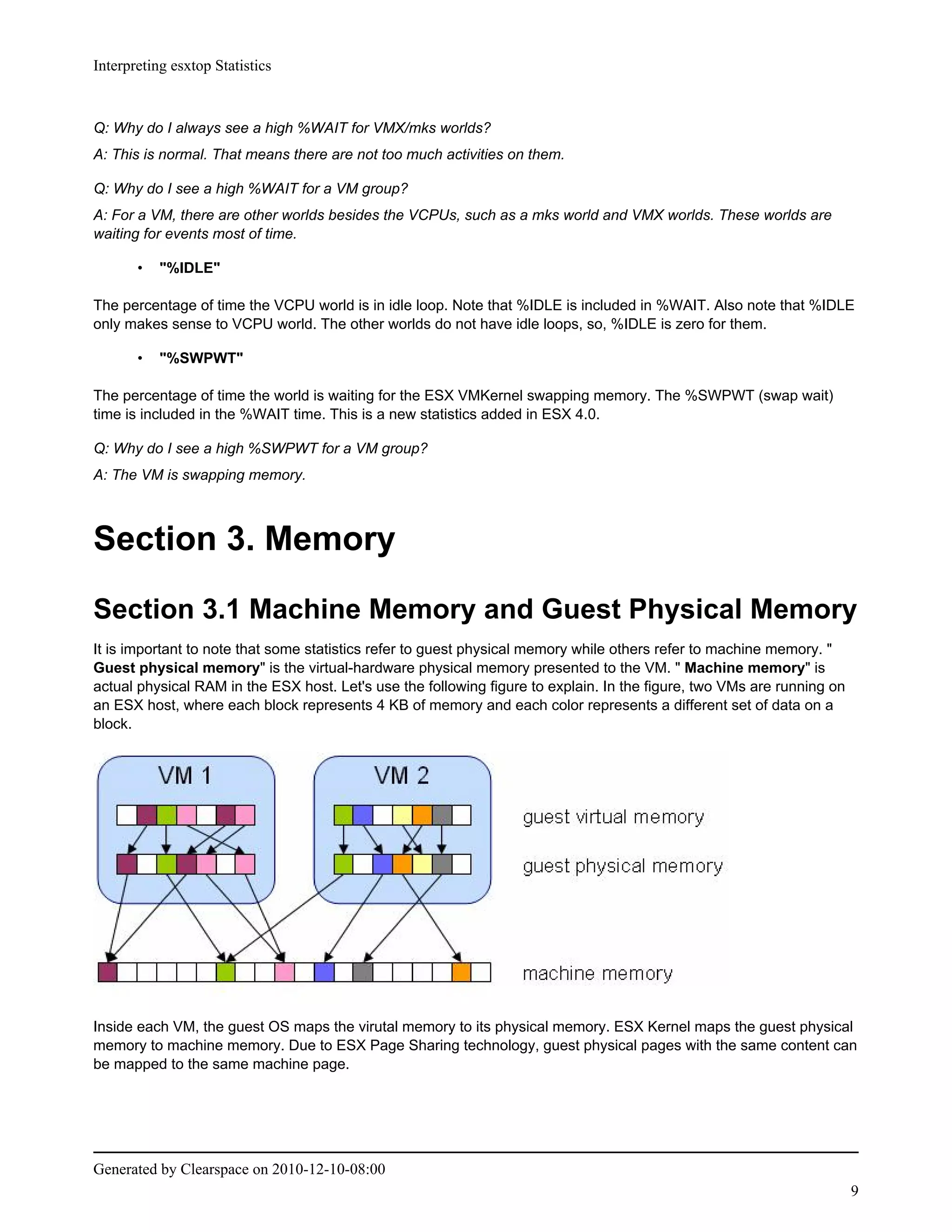Interpreting esxtop Statistics



Q: Why do I always see a high %WAIT for VMX/mks worlds?
A: This is normal. That means there are not too much activities on them.

Q: Why do I see a high %WAIT for a VM group?
A: For a VM, there are other worlds besides the VCPUs, such as a mks world and VMX worlds. These worlds are
waiting for events most of time.

       •   "%IDLE"

The percentage of time the VCPU world is in idle loop. Note that %IDLE is included in %WAIT. Also note that %IDLE
only makes sense to VCPU world. The other worlds do not have idle loops, so, %IDLE is zero for them.

       •   "%SWPWT"

The percentage of time the world is waiting for the ESX VMKernel swapping memory. The %SWPWT (swap wait)
time is included in the %WAIT time. This is a new statistics added in ESX 4.0.

Q: Why do I see a high %SWPWT for a VM group?
A: The VM is swapping memory.



Section 3. Memory
Section 3.1 Machine Memory and Guest Physical Memory
It is important to note that some statistics refer to guest physical memory while others refer to machine memory. "
Guest physical memory" is the virtual-hardware physical memory presented to the VM. " Machine memory" is
actual physical RAM in the ESX host. Let's use the following figure to explain. In the figure, two VMs are running on
an ESX host, where each block represents 4 KB of memory and each color represents a different set of data on a
block.




Inside each VM, the guest OS maps the virutal memory to its physical memory. ESX Kernel maps the guest physical
memory to machine memory. Due to ESX Page Sharing technology, guest physical pages with the same content can
be mapped to the same machine page.




Generated by Clearspace on 2010-12-10-08:00
                                                                                                                        9
 