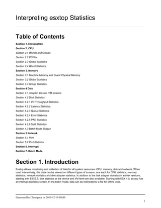 Interpreting esxtop Statistics

Table of Contents
Section 1. Introduction
Section 2. CPU
Section 2.1 Worlds and Groups
Section 2.2 PCPUs
Section 2.3 Global Statistics
Section 2.4 World Statistics
Section 3. Memory
Section 3.1 Machine Memory and Guest Physical Memory
Section 3.2 Global Statistics
Section 3.3 Group Statistics
Section 4 Disk
Section 4.1 Adapter, Device, VM screens
Section 4.2 Disk Statistics
Section 4.2.1 I/O Throughput Statistics
Section 4.2.2 Latency Statistics
Section 4.2.3 Queue Statistics
Section 4.2.4 Error Statistics
Section 4.2.5 PAE Statistics
Section 4.2.6 Split Statistics
Section 4.3 Batch Mode Output
Section 5 Network
Section 5.1 Port
Section 5.2 Port Statistics
Section 6. Interrupt
Section 7. Batch Mode



Section 1. Introduction
Esxtop allows monitoring and collection of data for all system resources: CPU, memory, disk and network. When
used interactively, this data can be viewed on different types of screens; one each for CPU statistics, memory
statistics, network statistics and disk adapter statistics. In addition to the disk adapter statistics in earlier versions,
starting with ESX3.5, disk statistics at the device and VM level are also available. Starting with ESX 4.0, esxtop has
an interrupt statistics screen. In the batch mode, data can be redirected to a file for offline uses.




Generated by Clearspace on 2010-12-10-08:00
                                                                                                                              1
 