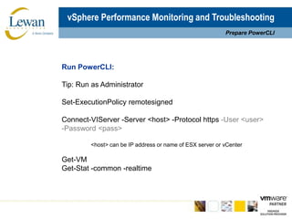 vSphere Performance Monitoring and TroubleshootingPrepare PowerCLIRun PowerCLI:Tip: Run as AdministratorSet-ExecutionPolicyremotesignedConnect-VIServer -Server <host> -Protocol https -User <user> -Password <pass>	<host> can be IP address or name of ESX server or vCenterGet-VMGet-Stat -common -realtime