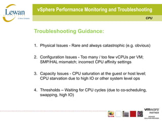 vSphere Performance Monitoring and TroubleshootingCPUTroubleshooting Guidance:1.	Physical Issues - Rare and always catastrophic (e.g. obvious)2.	Configuration Issues - Too many / too few vCPUs per VM; SMP/HAL mismatch; incorrect CPU affinity settings3.	Capacity Issues - CPU saturation at the guest or host level; CPU starvation due to high IO or other system level ops4.	Thresholds – Waiting for CPU cycles (due to co-scheduling, swapping, high IO)