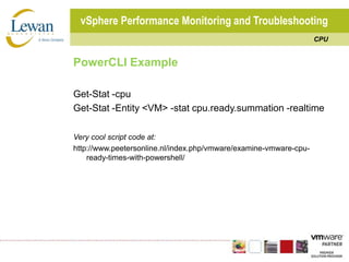 vSphere Performance Monitoring and TroubleshootingCPUPowerCLI ExampleGet-Stat -cpuGet-Stat -Entity <VM> -stat cpu.ready.summation -realtimeVery cool script code at:http://www.peetersonline.nl/index.php/vmware/examine-vmware-cpu-ready-times-with-powershell/