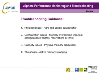 vSphere Performance Monitoring and TroubleshootingMemoryTroubleshooting Guidance:1.	Physical Issues - Rare and usually catastrophic2.	Configuration Issues - Memory overcommit; incorrect configuration of shares, reservations or limits3.	Capacity Issues - Physical memory exhaustion4.	Thresholds – Active memory swapping