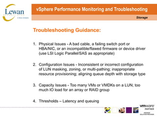 vSphere Performance Monitoring and TroubleshootingStorageTroubleshooting Guidance:1.	Physical Issues - A bad cable, a failing switch port or HBA/NIC, or an incompatible/flawed firmware or device driver (use LSI Logic Parallel/SAS as appropriate)2.	Configuration Issues - Inconsistent or incorrect configuration of LUN masking, zoning, or multi-pathing; inappropriate resource provisioning; aligning queue depth with storage type3.	Capacity Issues - Too many VMs or VMDKs on a LUN; too much IO load for an array or RAID group4.	Thresholds – Latency and queuing