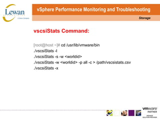 vSphere Performance Monitoring and TroubleshootingStoragevscsiStatsCommand:[root@host ~]# cd /usr/lib/vmware/bin./vscsiStats -l./vscsiStats -s -w <worldid>./vscsiStats -w <worldid> -p all -c > /path/vscsistats.csv./vscsiStats -x