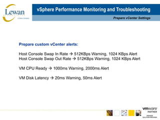 vSphere Performance Monitoring and TroubleshootingPrepare vCenter SettingsPrepare custom vCenter alerts:Host Console Swap In Rate  512KBps Warning, 1024 KBps AlertHost Console Swap Out Rate  512KBps Warning, 1024 KBps AlertVM CPU Ready  1000ms Warning, 2000ms AlertVM Disk Latency  20ms Warning, 50ms Alert