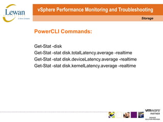 vSphere Performance Monitoring and TroubleshootingStoragePowerCLI Commands:Get-Stat -diskGet-Stat -stat disk.totalLatency.average -realtimeGet-Stat -stat disk.deviceLatency.average -realtimeGet-Stat -stat disk.kernelLatency.average -realtime
