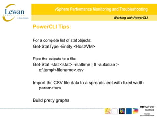 vSphere Performance Monitoring and TroubleshootingWorking with PowerCLIPowerCLI Tips:For a complete list of stat objects:Get-StatType -Entity <Host/VM>Pipe the outputs to a file:Get-Stat -stat <stat> -realtime | ft -autosize > c:\temp\<filename>.csvImport the CSV file data to a spreadsheet with fixed width parametersBuild pretty graphs