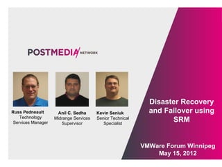 Disaster Recovery
Russ Pedneault       Anil C. Sedha      Kevin Seniuk         and Failover using
    Technology
 Services Manager
                    Midrange Services
                       Supervisor
                                        Senior Technical
                                           Specialist
                                                                   SRM


                                                           VMWare Forum Winnipeg
                                                               May 15, 2012
 