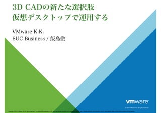 © 2014 VMware Inc. All rights reserved.
Copyright © 2014 VMware, Inc. All rights reserved. This product is protected by U.S. and international copyright and intellectual property laws. VMware products are covered by one or more patents listed at http://www.vmware.com/go/patents .
3D CADの新たな選択肢
仮想デスクトップで運用する
VMware K.K.
EUC Business / 飯島徹
 