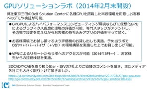 Dell | Enterprise Solution Group – Business Development Team
GPUソリューションラボ（2014年2月末開設）
弊社東京三田のDell Solution Centerに各種GPUを搭載した常設環境を用意しお客様
へのデモや検証が可能。
●GPGPUによるハイパフォーマンスコンピューティング環境ならびに仮想化GPU
によるグラフィクス仮想化環境の評価が可能、専門スタッフがアテンドし、
その場で設定を変えながらお客様の持ち込みアプリの評価を行って頂く。
●お客様環境でお試し頂けるよう評価機のお貸し出しも実施、予め当ラボで
OSやハイパーバイザ（＋VDI）の環境構築を実施した上でお貸し出しが可能。
●VPNによるリモートからラボへのアクセスが可能（2014年5月～）、お客様
先からの接続検証を実施。
3DCADやCAEを取り扱うSIer・ISVの7社よりご協賛のコメントを頂き、またメディア
各社にも大きく取り上げて頂きました。
https://ja.community.dell.com/dell-blogs/direct2dell/b/direct2dell/archive/2014/02/27/gpu-gpu.aspx
http://ja.community.dell.com/techcenter/b/weblog/archive/2014/02/28/gpu-solution-lab.aspx
 