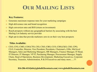OUR MAILING LISTS
Key Features:
 Generates maximum response rates for your marketing campaigns
 High deliverance rate and brand recognition
 High conversion rates and ROI (return on investment)
 Reach prospects without any geographical barriers by associating with the best
Mailing List Industry service provider
 High opt-in data that provide marketers zero-in on their very best prospects
Titles Available:
 CEO, CFO, CMO, COO,CTO, CIO, CXO, CBO, CCO, CDO,CKO, CSO, CPO,
CLO, Controller, Director, Vice President, Presidents, Chairman's, GMs, Mid level
Managers, Sales and Marketing Managers, HR Managers, Finance Manager, IT Head,
IT Director, IT Manager, VP IT, Purchasing Manager, Procurement Manager, Supply
Chain, Head of Operations, Business Development, Marketing Executives, Corporate
Secretary, Treasurer, Administration, R & D Executives and many more......!!!
816-286-4114|info@globalb2bcontacts.com| www.globalb2bcontacts.com
 