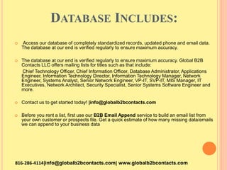 DATABASE INCLUDES:
 Access our database of completely standardized records, updated phone and email data.
The database at our end is verified regularly to ensure maximum accuracy.
 The database at our end is verified regularly to ensure maximum accuracy. Global B2B
Contacts LLC offers mailing lists for titles such as that include:
Chief Technology Officer, Chief Information Officer, Database Administrator, Applications
Engineer, Information Technology Director, Information Technology Manager, Network
Engineer, Systems Analyst, Senior Network Engineer, VP-IT, SVP-IT, MIS Manager, IT
Executives, Network Architect, Security Specialist, Senior Systems Software Engineer and
more.
 Contact us to get started today! |info@globalb2bcontacts.com
 Before you rent a list, first use our B2B Email Append service to build an email list from
your own customer or prospects file. Get a quick estimate of how many missing data/emails
we can append to your business data
816-286-4114|info@globalb2bcontacts.com| www.globalb2bcontacts.com
 