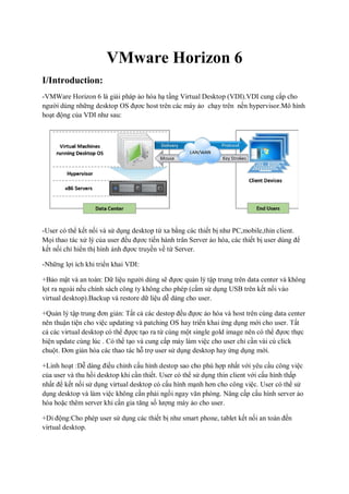 VMware Horizon 6
I/Introduction:
-VMWare Horizon 6 là giải pháp ảo hóa hạ tầng Virtual Desktop (VDI).VDI cung cấp cho
người dùng những desktop OS đựơc host trên các máy ảo chạy trên nền hypervisor.Mô hình
hoạt động của VDI như sau:
-User có thể kết nối và sử dụng desktop từ xa bằng các thiết bị như PC,mobile,thin client.
Mọi thao tác xử lý của user đều đựơc tiến hành trân Server ảo hóa, các thiết bị user dùng để
kết nối chỉ hiển thị hình ảnh đựơc truyền về từ Server.
-Những lợi ích khi triển khai VDI:
+Bảo mật và an toàn: Dữ liệu người dùng sẽ đựơc quản lý tập trung trên data center và không
lọt ra ngoài nếu chính sách công ty không cho phép (cấm sử dụng USB trên kết nối vào
virtual desktop).Backup và restore dữ liệu dễ dàng cho user.
+Quản lý tập trung đơn giản: Tất cả các destop đều đựơc ảo hóa và host trên cùng data center
nên thuận tiện cho việc updating và patching OS hay triển khai ứng dụng mới cho user. Tất
cả các virtual desktop có thể đựợc tạo ra từ cùng một single gold image nên có thể đựơc thực
hiện update cùng lúc . Có thể tạo và cung cấp máy làm việc cho user chỉ cần vài cú click
chuột. Đơn giản hóa các thao tác hỗ trợ user sử dụng desktop hay ứng dụng mới.
+Linh hoạt :Dễ dàng điều chỉnh cấu hình destop sao cho phù hợp nhất với yêu cầu công việc
của user và thu hồi desktop khi cần thiết. User có thể sử dụng thin client với cấu hình thấp
nhất để kết nối sử dụng virtual desktop có cấu hình mạnh hơn cho công việc. User có thể sử
dụng desktop và làm việc không cần phải ngồi ngay văn phòng. Nâng cấp cấu hình server ảo
hóa hoặc thêm server khi cần gia tăng số lượng máy ảo cho user.
+Di động:Cho phép user sử dụng các thiết bị như smart phone, tablet kết nối an toàn đến
virtual desktop.
 