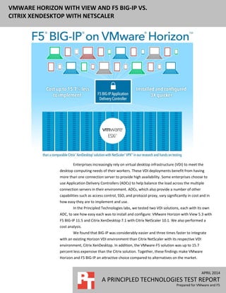 APRIL 2014
A PRINCIPLED TECHNOLOGIES TEST REPORT
Prepared for VMware and F5
VMWARE HORIZON WITH VIEW AND F5 BIG-IP VS.
CITRIX XENDESKTOP WITH NETSCALER
Enterprises increasingly rely on virtual desktop infrastructure (VDI) to meet the
desktop computing needs of their workers. These VDI deployments benefit from having
more than one connection server to provide high availability. Some enterprises choose to
use Application Delivery Controllers (ADCs) to help balance the load across the multiple
connection servers in their environment. ADCs, which also provide a number of other
capabilities such as access control, SSO, and protocol proxy, vary significantly in cost and in
how easy they are to implement and use.
In the Principled Technologies labs, we tested two VDI solutions, each with its own
ADC, to see how easy each was to install and configure: VMware Horizon with View 5.3 with
F5 BIG-IP 11.5 and Citrix XenDesktop 7.1 with Citrix NetScaler 10.1. We also performed a
cost analysis.
We found that BIG-IP was considerably easier and three times faster to integrate
with an existing Horizon VDI environment than Citrix NetScaler with its respective VDI
environment, Citrix XenDesktop. In addition, the VMware-F5 solution was up to 15.7
percent less expensive than the Citrix solution. Together, these findings make VMware
Horizon and F5 BIG-IP an attractive choice compared to alternatives on the market.
 
