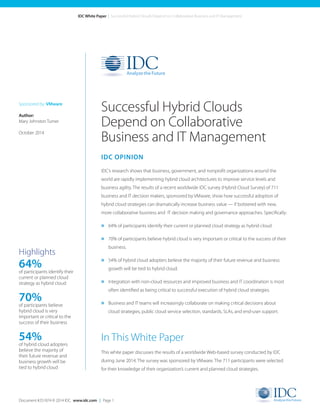 Document #251874 © 2014 IDC. www.idc.com | Page 1 
IDC White Paper | Successful Hybrid Clouds Depend on Collaborative Business and IT Management 
IDC OPINION 
IDC’s research shows that business, government, and nonprofit organizations around the 
world are rapidly implementing hybrid cloud architectures to improve service levels and 
business agility. The results of a recent worldwide IDC survey (Hybrid Cloud Survey) of 711 
business and IT decision makers, sponsored by VMware, show how successful adoption of 
hybrid cloud strategies can dramatically increase business value — if bolstered with new, 
more collaborative business and IT decision making and governance approaches. Specifically: 
» 64% of participants identify their current or planned cloud strategy as hybrid cloud. 
» 70% of participants believe hybrid cloud is very important or critical to the success of their 
business. 
» 54% of hybrid cloud adopters believe the majority of their future revenue and business 
growth will be tied to hybrid cloud. 
» Integration with non-cloud resources and improved business and IT coordination is most 
often identified as being critical to successful execution of hybrid cloud strategies. 
» Business and IT teams will increasingly collaborate on making critical decisions about 
cloud strategies, public cloud service selection, standards, SLAs, and end-user support. 
In This White Paper 
This white paper discusses the results of a worldwide Web-based survey conducted by IDC 
during June 2014. The survey was sponsored by VMware. The 711 participants were selected 
for their knowledge of their organization’s current and planned cloud strategies. 
Successful Hybrid Clouds 
Depend on Collaborative 
Business and IT Management 
Sponsored by: VMware 
Author: 
Mary Johnston Turner 
October 2014 
Highlights 
64% 
of participants identify their 
current or planned cloud 
strategy as hybrid cloud 
70% 
of participants believe 
hybrid cloud is very 
important or critical to the 
success of their business 
54% 
of hybrid cloud adopters 
believe the majority of 
their future revenue and 
business growth will be 
tied to hybrid cloud 
 