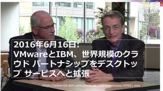 2016年6月16日:
VMwareとIBM、世界規模のクラ
ウド パートナシップをデスクトッ
プ サービスへと拡張
https://www-03.ibm.com/press/jp/ja/pressrelease/49961.wss
 