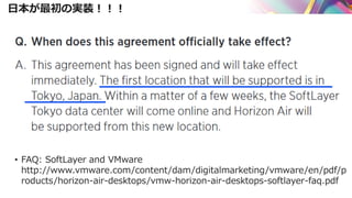 日本が最初の実装！！！
• FAQ: SoftLayer and VMware
http://www.vmware.com/content/dam/digitalmarketing/vmware/en/pdf/p
roducts/horizon-air-desktops/vmw-horizon-air-desktops-softlayer-faq.pdf
 