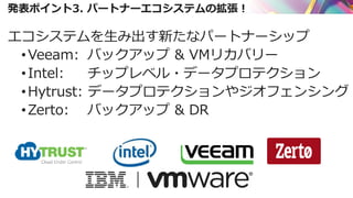 発表ポイント3. パートナーエコシステムの拡張！
エコシステムを生み出す新たなパートナーシップ
•Veeam: バックアップ & VMリカバリー
•Intel: チップレベル・データプロテクション
•Hytrust: データプロテクションやジオフェンシング
•Zerto: バックアップ & DR
 