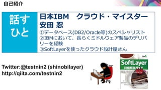 自己紹介
話す
ひと
日本IBM クラウド・マイスター
安田 忍
①データベース(DB2/Oracle等)のスペシャリスト
②IBMにおいて、長らくミドルウェア製品のデリバ
リーを経験
③SoftLayerを使ったクラウド設計屋さん
Twitter:@testnin2 (shinobilayer)
http://qiita.com/testnin2
 
