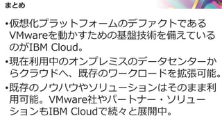 まとめ
•仮想化プラットフォームのデファクトである
VMwareを動かすための基盤技術を備えている
のがIBM Cloud。
•現在利用中のオンプレミスのデータセンターか
らクラウドへ、既存のワークロードを拡張可能。
•既存のノウハウやソリューションはそのまま利
用可能。VMware社やパートナー・ソリュー
ションもIBM Cloudで続々と展開中。
 