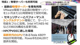 特長1：物理サーバーも利用可能
• 最新の物理サーバーを専有利用
VMware環境では必須の物理サーバー
を1ヶ月または1時間単位で契約可能。
• セキュリティーとパフォーマンス
シングルテナント環境にて、サーバー
性能をフルに活用。Intel HT/AES-NI
などのBIOS構成も変更可能。
• HPCやVDIに適した環境
最新世代のGPUであるTesla K80や
M60が利用可能。Power8もDAL09で
提供を開始。
もちろん、共用の仮想サーバーも、
専有の仮想サーバーもあります！
 