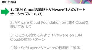 本日の内容
1. IBM Cloudの戦略とVMware社とのパート
ナーシップについて
2. VMware Cloud Foundation on IBM Cloudを
覗いてみよう
3. ここから始めてみよう！VMware on IBM
Cloudの提案パターン
付録：SoftLayerとVMwareの親和性に迫る！
 
