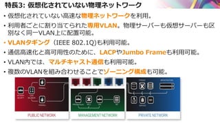 特長3: 仮想化されていない物理ネットワーク
• 仮想化されていない高速な物理ネットワークを利用。
• 利用者ごとに割り当てられた専用VLAN。物理サーバーも仮想サーバーも区
別なく同一VLAN上に配置可能。
• VLANタギング（IEEE 802.1Q)も利用可能。
• 通信高速化と高可用性のために、LACPやJumbo Frameも利用可能。
• VLAN内では、マルチキャスト通信も利用可能。
• 複数のVLANを組み合わせることでゾーニング構成も可能。
 