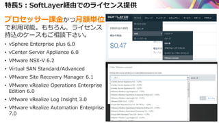 特長5：SoftLayer経由でのライセンス提供
プロセッサー課金かつ月額単位
で利用可能。もちろん、ライセンス
持込のケースもご相談下さい。
• vSphere Enterprise plus 6.0
• vCenter Server Appliance 6.0
• VMware NSX-V 6.2
• Virtual SAN Standard/Advanced
• VMware Site Recovery Manager 6.1
• VMware vRealize Operations Enterprise
Edition 6.0
• VMware vRealize Log Insight 3.0
• VMware vRealize Automation Enterprise
7.0
 