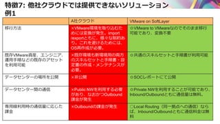 特徴7: 他社クラウドでは提供できないソリューション
例1
A社クラウド VMware on SoftLayer
移行方法 ×VMware環境を取り込むた
めには変換が発生。import
/exportともに、様々な制約あ
り。これを避けるためには、
OS再作成が必要。
◎VMware to VMwareなのでそのまま移行
可能であり、変換不要
既存VMware資産、エンジニア、
運用手順などの既存のアセット
を利用可能
×既存環境も新環境用の両方
のスキルセットと手順書・設
定書の作成・メンテナンスが
必要。
◎共通のスキルセットと手順書が利用可能
データセンターの場所を公開 ×非公開 ◎SOCレポートにて公開
データセンター間の通信 ×Public NWを利用する必要
があり、なおかつOutbound
課金が発生
◎Private NWを利用することが可能であり、
Inbound/Outboundともに通信量は無料。
専用線利用時の通信量に応じた
課金
×Outboundの課金が発生 ○Local Routing（同一拠点への通信）なら
ば、Inbound/Outboundともに通信料金は無
料
 