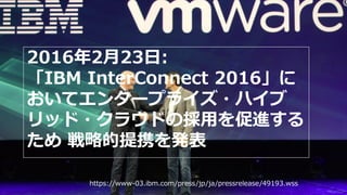 2016年2月23日:
「IBM InterConnect 2016」に
おいてエンタープライズ・ハイブ
リッド・クラウドの採用を促進する
ため 戦略的提携を発表
https://www-03.ibm.com/press/jp/ja/pressrelease/49193.wss
 