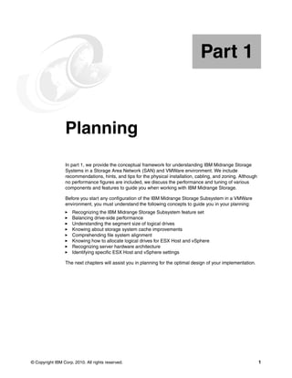 Part 1


Part       1     Planning
                 In part 1, we provide the conceptual framework for understanding IBM Midrange Storage
                 Systems in a Storage Area Network (SAN) and VMWare environment. We include
                 recommendations, hints, and tips for the physical installation, cabling, and zoning. Although
                 no performance figures are included, we discuss the performance and tuning of various
                 components and features to guide you when working with IBM Midrange Storage.

                 Before you start any configuration of the IBM Midrange Storage Subsystem in a VMWare
                 environment, you must understand the following concepts to guide you in your planning:
                     Recognizing the IBM Midrange Storage Subsystem feature set
                     Balancing drive-side performance
                     Understanding the segment size of logical drives
                     Knowing about storage system cache improvements
                     Comprehending file system alignment
                     Knowing how to allocate logical drives for ESX Host and vSphere
                     Recognizing server hardware architecture
                     Identifying specific ESX Host and vSphere settings

                 The next chapters will assist you in planning for the optimal design of your implementation.




© Copyright IBM Corp. 2010. All rights reserved.                                                                 1
 