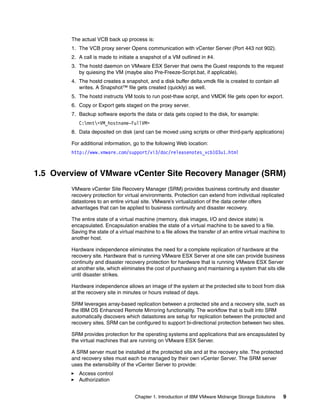 The actual VCB back up process is:
        1. The VCB proxy server Opens communication with vCenter Server (Port 443 not 902).
        2. A call is made to initiate a snapshot of a VM outlined in #4.
        3. The hostd daemon on VMware ESX Server that owns the Guest responds to the request
           by quiesing the VM (maybe also Pre-Freeze-Script.bat, if applicable).
        4. The hostd creates a snapshot, and a disk buffer delta.vmdk file is created to contain all
           writes. A Snapshot™ file gets created (quickly) as well.
        5. The hostd instructs VM tools to run post-thaw script, and VMDK file gets open for export.
        6. Copy or Export gets staged on the proxy server.
        7. Backup software exports the data or data gets copied to the disk, for example:
           C:mnt<VM_hostname-FullVM>
        8. Data deposited on disk (and can be moved using scripts or other third-party applications)

        For additional information, go to the following Web location:
        http://www.vmware.com/support/vi3/doc/releasenotes_vcb103u1.html



1.5 Overview of VMware vCenter Site Recovery Manager (SRM)
        VMware vCenter Site Recovery Manager (SRM) provides business continuity and disaster
        recovery protection for virtual environments. Protection can extend from individual replicated
        datastores to an entire virtual site. VMware’s virtualization of the data center offers
        advantages that can be applied to business continuity and disaster recovery.

        The entire state of a virtual machine (memory, disk images, I/O and device state) is
        encapsulated. Encapsulation enables the state of a virtual machine to be saved to a file.
        Saving the state of a virtual machine to a file allows the transfer of an entire virtual machine to
        another host.

        Hardware independence eliminates the need for a complete replication of hardware at the
        recovery site. Hardware that is running VMware ESX Server at one site can provide business
        continuity and disaster recovery protection for hardware that is running VMware ESX Server
        at another site, which eliminates the cost of purchasing and maintaining a system that sits idle
        until disaster strikes.

        Hardware independence allows an image of the system at the protected site to boot from disk
        at the recovery site in minutes or hours instead of days.

        SRM leverages array-based replication between a protected site and a recovery site, such as
        the IBM DS Enhanced Remote Mirroring functionality. The workflow that is built into SRM
        automatically discovers which datastores are setup for replication between the protected and
        recovery sites. SRM can be configured to support bi-directional protection between two sites.

        SRM provides protection for the operating systems and applications that are encapsulated by
        the virtual machines that are running on VMware ESX Server.

        A SRM server must be installed at the protected site and at the recovery site. The protected
        and recovery sites must each be managed by their own vCenter Server. The SRM server
        uses the extensibility of the vCenter Server to provide:
           Access control
           Authorization


                                     Chapter 1. Introduction of IBM VMware Midrange Storage Solutions     9
 
