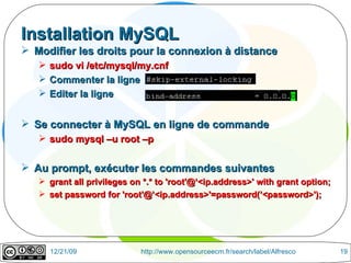 Installation MySQL Modifier les droits pour la connexion à distance sudo vi /etc/mysql/my.cnf Commenter la ligne Editer la ligne  Se connecter à MySQL en ligne de commande sudo mysql –u root –p Au prompt, exécuter les commandes suivantes grant all privileges on *.* to 'root'@‘<ip.address>' with grant option; set password for 'root'@’<ip.address>'=password(’<password>'); 