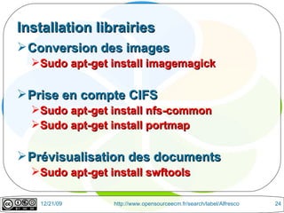 Installation librairies Conversion des images Sudo apt-get install imagemagick Prise en compte CIFS Sudo apt-get install nfs-common Sudo apt-get install portmap  Prévisualisation des documents Sudo apt-get install swftools 