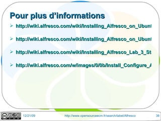 Pour plus d’informations http://wiki.alfresco.com/wiki/Installing_Alfresco_on_Ubuntu_7.10 http://wiki.alfresco.com/wiki/Installing_Alfresco_on_Ubuntu_8.04 http://wiki.alfresco.com/wiki/Installing_Alfresco_Lab_3_Stable_on_Ubuntu_8.10 http://wiki.alfresco.com/w/images/0/0b/Install_Configure_Alfresco_Lab3Stable.pdf 