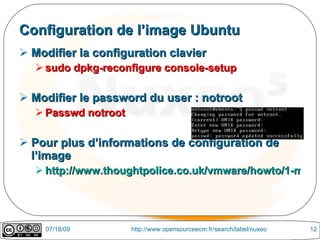 Configuration de l’image Ubuntu
 Modifier la configuration clavier
   sudo dpkg-reconfigure console-setup

 Modifier le password du user : notroot
   Passwd notroot

 Pour plus d’informations de configuration de
  l’image
   http://www.thoughtpolice.co.uk/vmware/howto/1-minut




    07/18/09         http://www.opensourceecm.fr/search/label/nuxeo   12
 
