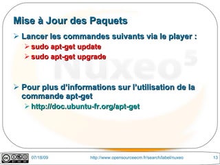 Mise à Jour des Paquets
 Lancer les commandes suivants via le player :
    sudo apt-get update
    sudo apt-get upgrade



 Pour plus d’informations sur l’utilisation de la
  commande apt-get
    http://doc.ubuntu-fr.org/apt-get




     07/18/09         http://www.opensourceecm.fr/search/label/nuxeo   13
 