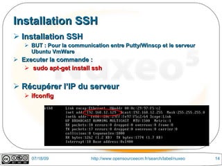 Installation SSH
 Installation SSH
    BUT : Pour la communication entre Putty/Winscp et le serveur
     Ubuntu VmWare
 Executer la commande :
    sudo apt-get install ssh


 Récupérer l’IP du serveur
    ifconfig




     07/18/09              http://www.opensourceecm.fr/search/label/nuxeo   14
 