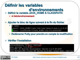 Définir les variables
              d’environnements
 Définir la variable JAVA_HOME & CLASSPATH:
    vi /etc/environnement

 Ajouter le bloc de ligne suivant à la fin du fichier
   


    Redémarrer Putty pour prendre en compte la modification

 Vérifier l’installation




       07/18/09             http://www.opensourceecm.fr/search/label/nuxeo   20
 