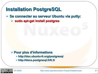 Installation PostgreSQL
 Se connecter au serveur Ubuntu via putty:
   sudo apt-get install postgres




   Pour plus d’informations
      http://doc.ubuntu-fr.org/postgresql
      http://docs.postgresql.fr/8.3/


    07/18/09            http://www.opensourceecm.fr/search/label/nuxeo   21
 