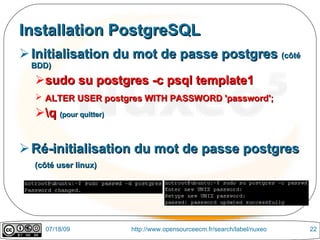 Installation PostgreSQL
 Initialisation du mot de passe postgres (côté
  BDD)
  sudo su postgres -c psql template1
   ALTER USER postgres WITH PASSWORD 'password';
  q (pour quitter)

 Ré-initialisation du mot de passe postgres
  (côté user linux)




    07/18/09           http://www.opensourceecm.fr/search/label/nuxeo   22
 