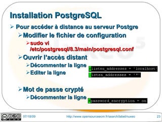 Installation PostgreSQL
 Pour accéder à distance au serveur Postgre
  Modifier le fichier de configuration
     sudo vi
      /etc/postgresql/8.3/main/postgresql.conf
  Ouvrir l’accès distant
     Décommenter la ligne
     Editer la ligne


  Mot de passe crypté
     Décommenter la ligne


    07/18/09        http://www.opensourceecm.fr/search/label/nuxeo   23
 