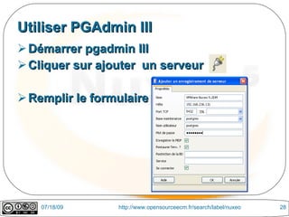 Utiliser PGAdmin III
 Démarrer pgadmin III
 Cliquer sur ajouter un serveur

 Remplir le formulaire




    07/18/09     http://www.opensourceecm.fr/search/label/nuxeo   28
 