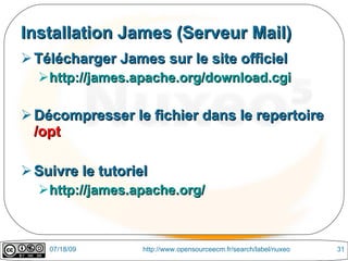 Installation James (Serveur Mail)
 Télécharger James sur le site officiel
  http://james.apache.org/download.cgi

 Décompresser le fichier dans le repertoire
  /opt

 Suivre le tutoriel
  http://james.apache.org/



    07/18/09       http://www.opensourceecm.fr/search/label/nuxeo   31
 