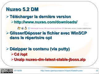 Nuxeo 5.2 DM
 Télécharger la dernière version
  http://www.nuxeo.com/downloads/

 Glisser/Déposer le fichier avec WinSCP
  dans le répertoire opt

 Dézipper le contenu (via putty)
  Cd /opt
  Unzip nuxeo-dm-latest-stable-jboss.zip

    07/18/09     http://www.opensourceecm.fr/search/label/nuxeo   33
 