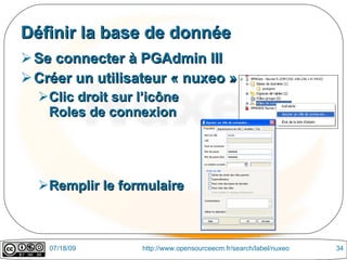 Définir la base de donnée
 Se connecter à PGAdmin III
 Créer un utilisateur « nuxeo »
  Clic droit sur l’icône
   Roles de connexion




  Remplir le formulaire



    07/18/09      http://www.opensourceecm.fr/search/label/nuxeo   34
 