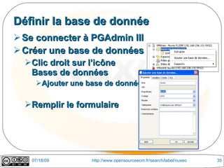 Définir la base de donnée
 Se connecter à PGAdmin III
 Créer une base de données
  Clic droit sur l’icône
   Bases de données
    Ajouter une base de données

  Remplir le formulaire




   07/18/09       http://www.opensourceecm.fr/search/label/nuxeo   35
 
